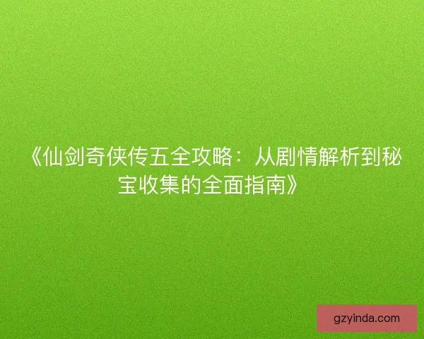 《仙剑奇侠传五全攻略：从剧情解析到秘宝收集的全面指南》