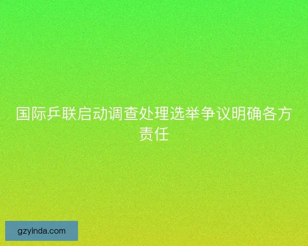 国际乒联启动调查处理选举争议明确各方责任